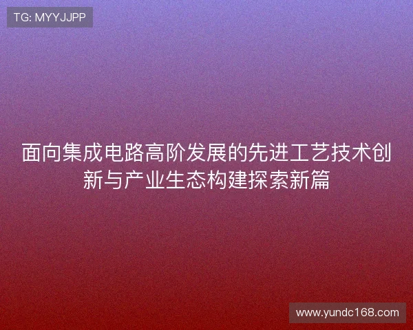 面向集成电路高阶发展的先进工艺技术创新与产业生态构建探索新篇